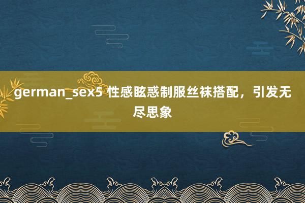 german_sex5 性感眩惑制服丝袜搭配，引发无尽思象