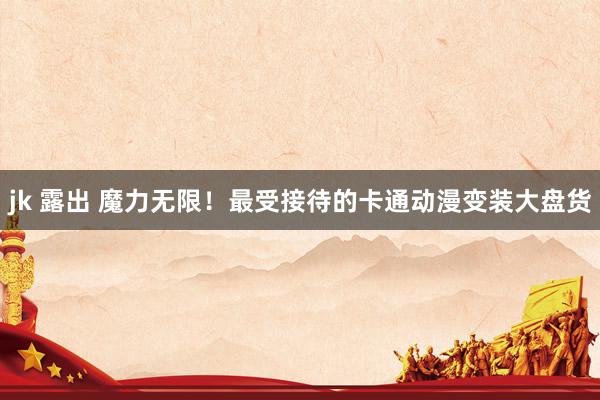 jk 露出 魔力无限！最受接待的卡通动漫变装大盘货