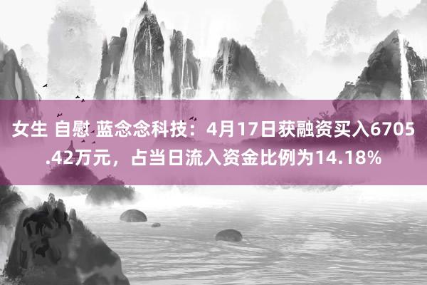 女生 自慰 蓝念念科技：4月17日获融资买入6705.42万元，占当日流入资金比例为14.18%