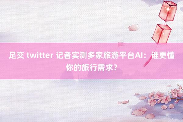 足交 twitter 记者实测多家旅游平台AI：谁更懂你的旅行需求？