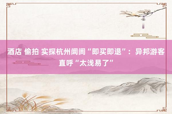 酒店 偷拍 实探杭州阛阓“即买即退”：异邦游客直呼“太浅易了”