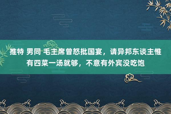 推特 男同 毛主席曾怒批国宴，请异邦东谈主惟有四菜一汤就够，不意有外宾没吃饱