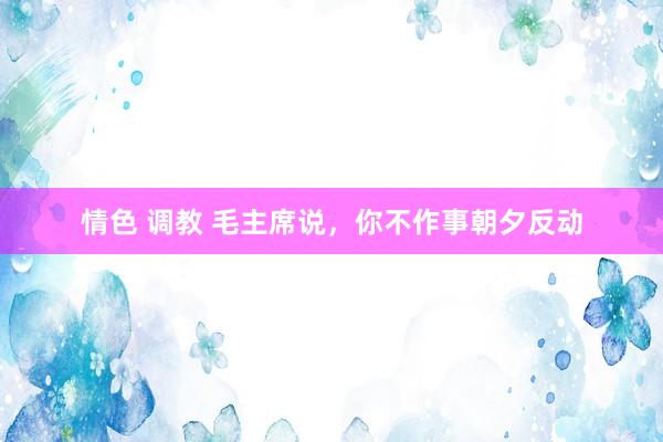 情色 调教 毛主席说，你不作事朝夕反动