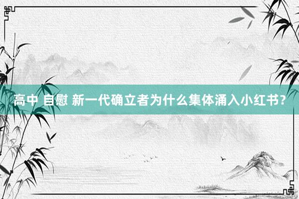 高中 自慰 新一代确立者为什么集体涌入小红书？