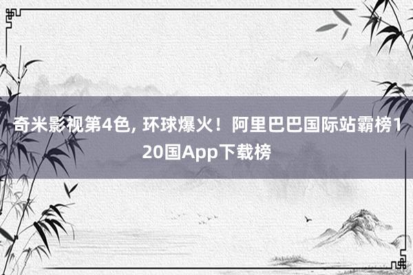 奇米影视第4色， 环球爆火！阿里巴巴国际站霸榜120国App下载榜