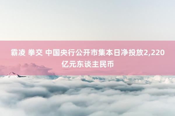 霸凌 拳交 中国央行公开市集本日净投放2，220亿元东谈主民币