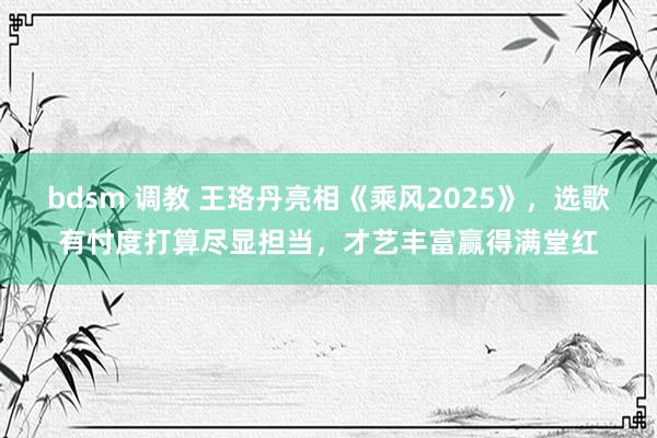 bdsm 调教 王珞丹亮相《乘风2025》，选歌有忖度打算尽显担当，才艺丰富赢得满堂红