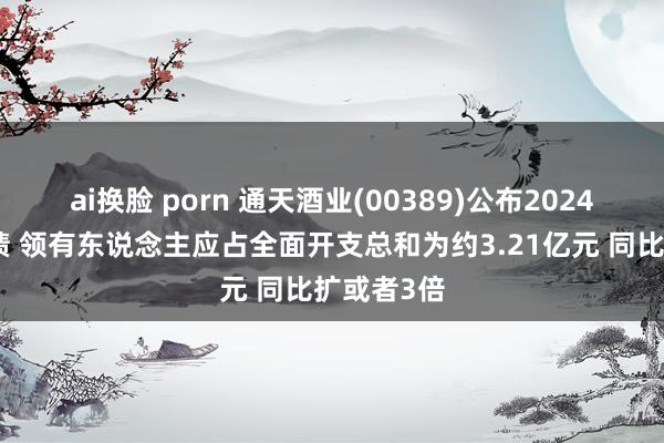 ai换脸 porn 通天酒业(00389)公布2024年年度功绩 领有东说念主应占全面开支总和为约3.21亿元 同比扩或者3倍