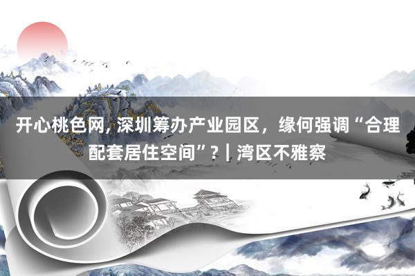 开心桃色网， 深圳筹办产业园区，缘何强调“合理配套居住空间”?｜湾区不雅察
