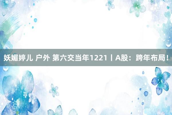 妖媚婷儿 户外 第六交当年1221丨A股：跨年布局！