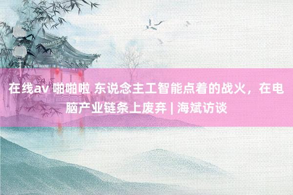 在线av 啪啪啦 东说念主工智能点着的战火，在电脑产业链条上废弃 | 海斌访谈