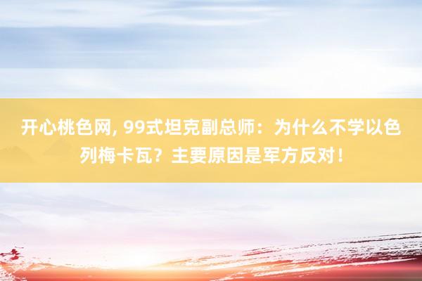 开心桃色网， 99式坦克副总师：为什么不学以色列梅卡瓦？主要原因是军方反对！