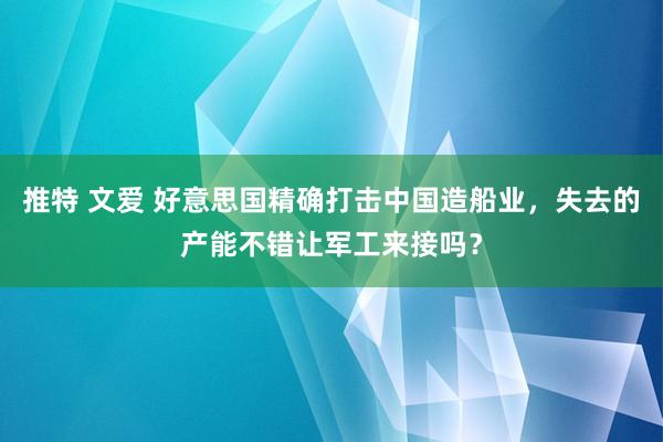 推特 文爱 好意思国精确打击中国造船业，失去的产能不错让军工来接吗？