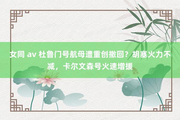 女同 av 杜鲁门号航母遭重创撤回？胡塞火力不减，卡尔文森号火速增援