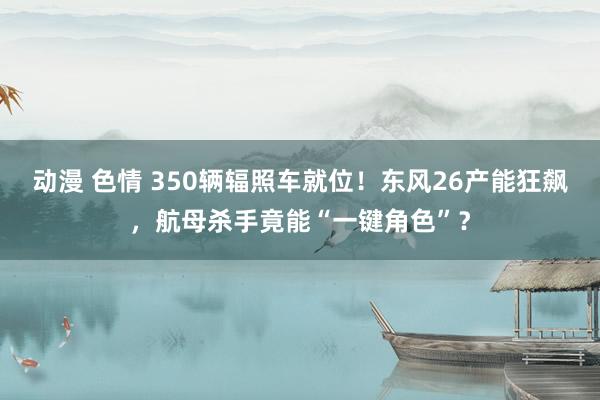 动漫 色情 350辆辐照车就位！东风26产能狂飙，航母杀手竟能“一键角色”？