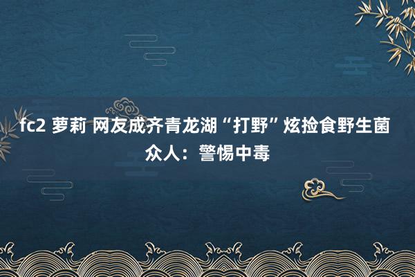 fc2 萝莉 网友成齐青龙湖“打野”炫捡食野生菌 众人：警惕中毒