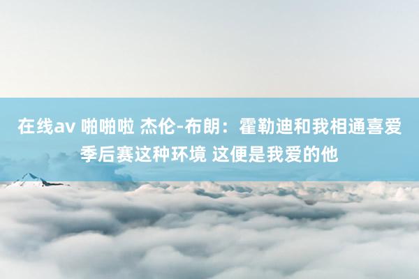 在线av 啪啪啦 杰伦-布朗：霍勒迪和我相通喜爱季后赛这种环境 这便是我爱的他