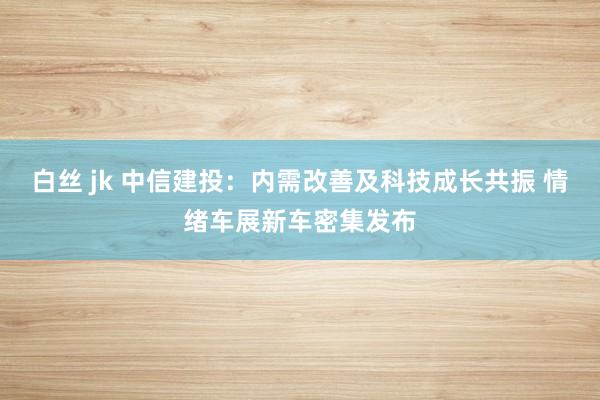 白丝 jk 中信建投：内需改善及科技成长共振 情绪车展新车密集发布