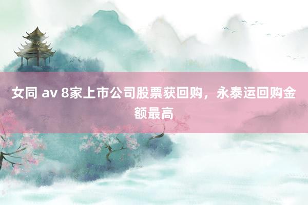 女同 av 8家上市公司股票获回购，永泰运回购金额最高