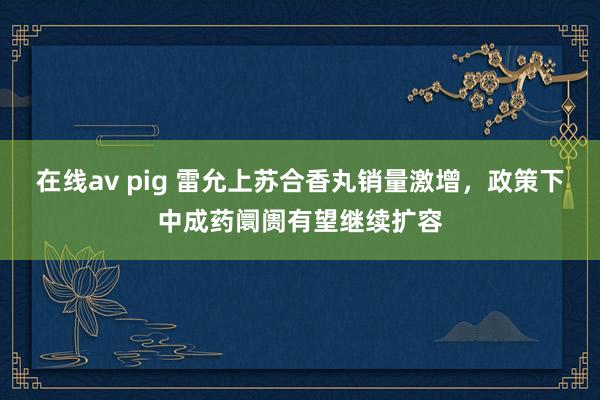 在线av pig 雷允上苏合香丸销量激增，政策下中成药阛阓有望继续扩容