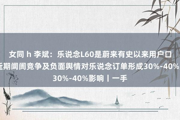 女同 h 李斌：乐说念L60是蔚来有史以来用户口碑最佳的 近期阛阓竞争及负面舆情对乐说念订单形成30%-40%影响丨一手