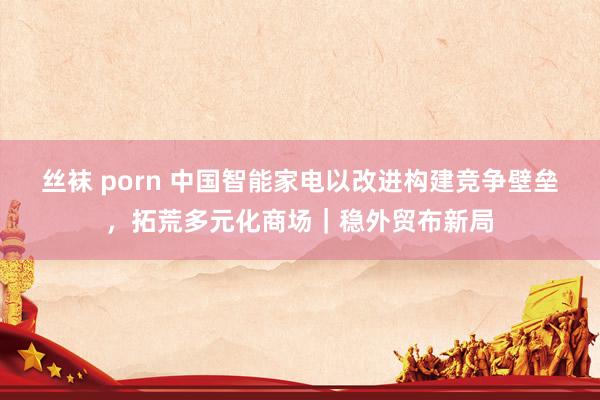 丝袜 porn 中国智能家电以改进构建竞争壁垒，拓荒多元化商场｜稳外贸布新局