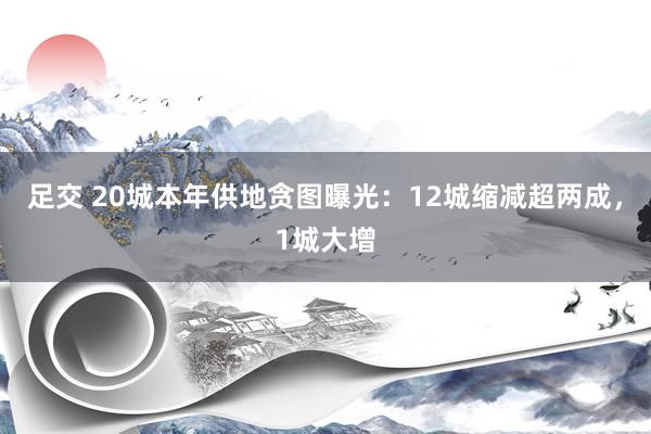 足交 20城本年供地贪图曝光：12城缩减超两成，1城大增