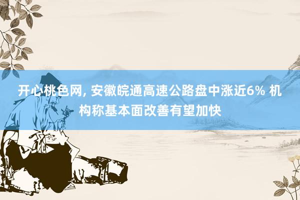 开心桃色网， 安徽皖通高速公路盘中涨近6% 机构称基本面改善有望加快