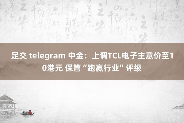 足交 telegram 中金：上调TCL电子主意价至10港元 保管“跑赢行业”评级