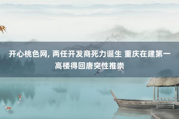 开心桃色网， 两任开发商死力诞生 重庆在建第一高楼得回唐突性推崇