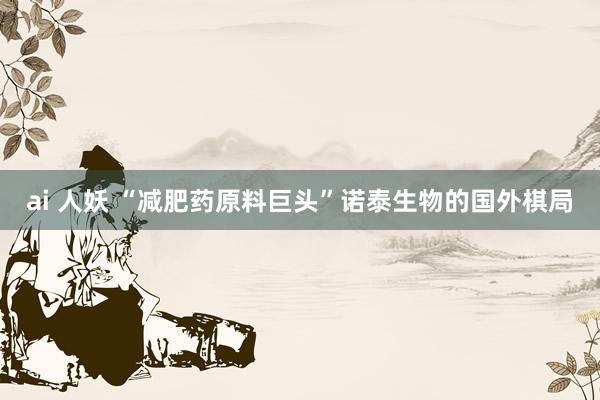 ai 人妖 “减肥药原料巨头”诺泰生物的国外棋局