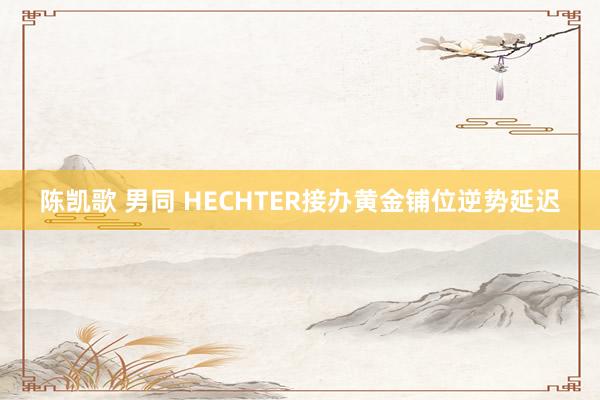 陈凯歌 男同 HECHTER接办黄金铺位逆势延迟