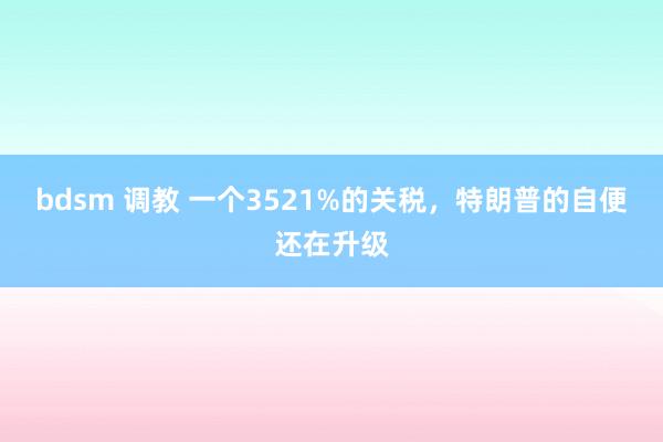 bdsm 调教 一个3521%的关税，特朗普的自便还在升级
