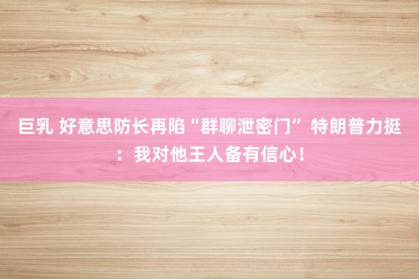 巨乳 好意思防长再陷“群聊泄密门” 特朗普力挺：我对他王人备有信心！