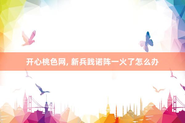 开心桃色网， 新兵践诺阵一火了怎么办