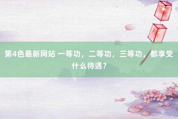 第4色最新网站 一等功，二等功，三等功，都享受什么待遇？