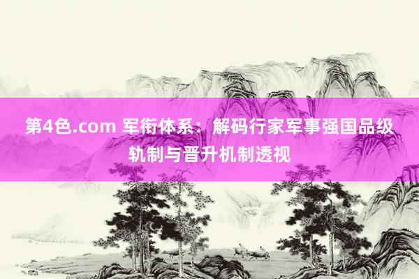 第4色.com 军衔体系：解码行家军事强国品级轨制与晋升机制透视