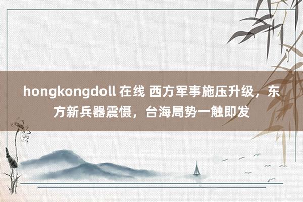 hongkongdoll 在线 西方军事施压升级，东方新兵器震慑，<a href=