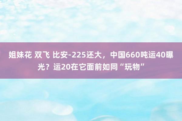姐妹花 双飞 比安-225还大，中国660吨运40曝光？运20在它面前如同“玩物”