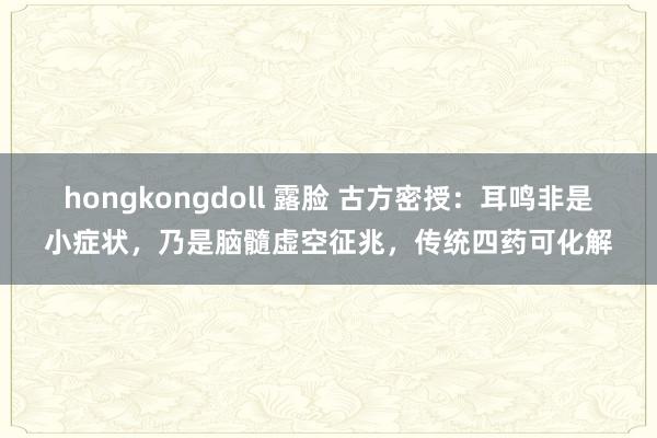 hongkongdoll 露脸 古方密授：耳鸣非是小症状，乃是脑髓虚空征兆，传统四药可化解