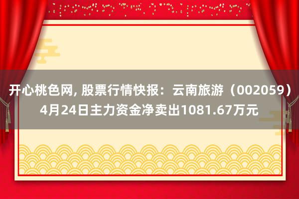 开心桃色网， 股票行情快报：云南旅游（002059）4月24日主力资金净卖出1081.67万元
