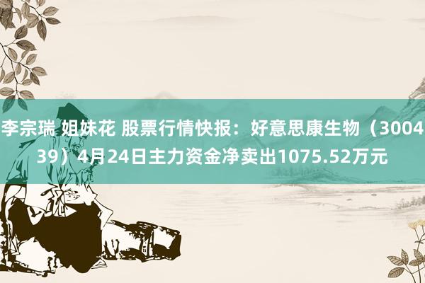 李宗瑞 姐妹花 股票行情快报：好意思康生物（300439）4月24日主力资金净卖出1075.52万元