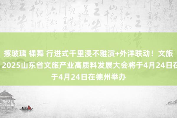 擦玻璃 裸舞 行进式千里浸不雅演+外洋联动！文旅“重头戏”2025山东省文旅产业高质料发展大会将于4月24日在德州举办