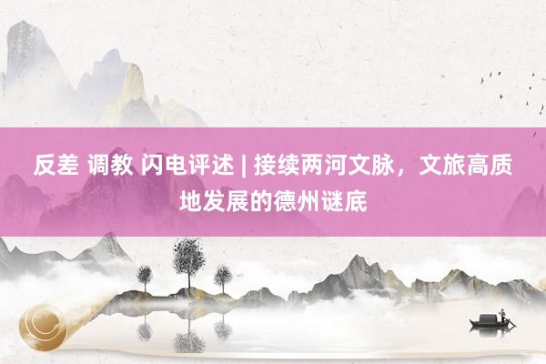 反差 调教 闪电评述 | 接续两河文脉，文旅高质地发展的德州谜底