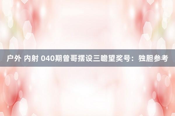 户外 内射 040期曾哥摆设三瞻望奖号：独胆参考