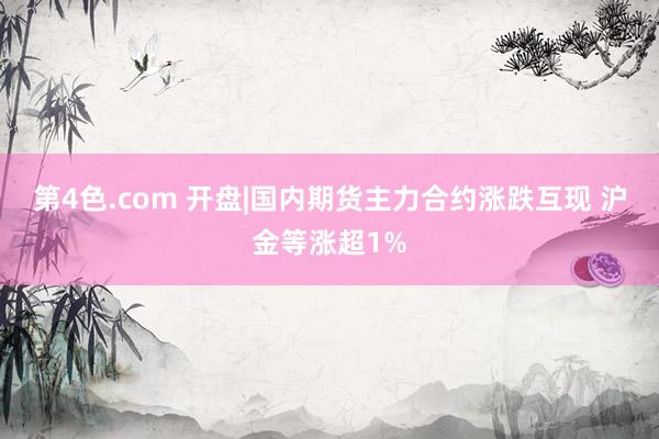 第4色.com 开盘|国内期货主力合约涨跌互现 沪金等涨超1%