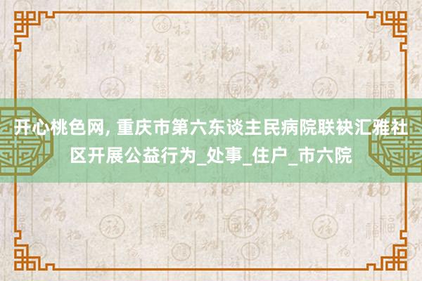 开心桃色网， 重庆市第六东谈主民病院联袂汇雅社区开展公益行为_处事_住户_市六院