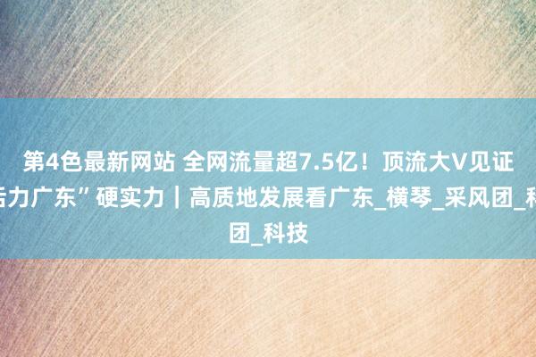 第4色最新网站 全网流量超7.5亿！顶流大V见证“活力广东”硬实力｜高质地发展看广东_横琴_采风团_科技