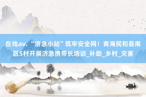 在线av. “济急小站”筑牢安全网！青海民和县南区5村开展济急携带长培训_补助_乡村_灾害