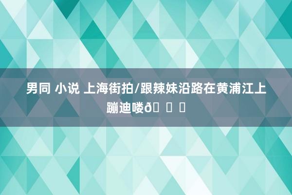 男同 小说 上海街拍/跟辣妹沿路在黄浦江上蹦迪喽💃
